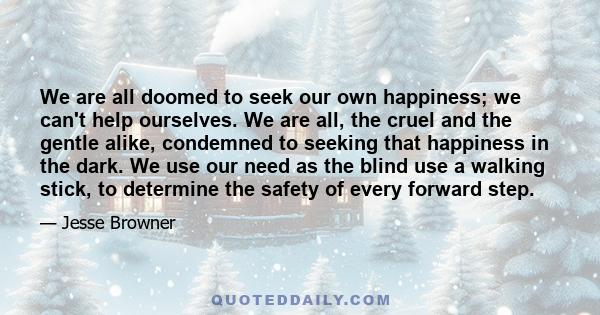 We are all doomed to seek our own happiness; we can't help ourselves. We are all, the cruel and the gentle alike, condemned to seeking that happiness in the dark. We use our need as the blind use a walking stick, to