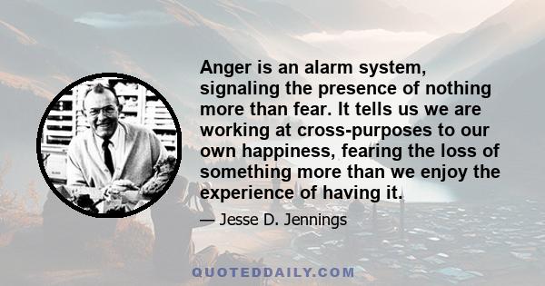 Anger is an alarm system, signaling the presence of nothing more than fear. It tells us we are working at cross-purposes to our own happiness, fearing the loss of something more than we enjoy the experience of having it.