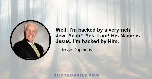 Well, I'm backed by a very rich Jew. Yeah!! Yes, I am! His Name is Jesus. I'm backed by Him.