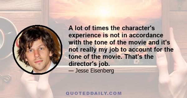 A lot of times the character's experience is not in accordance with the tone of the movie and it's not really my job to account for the tone of the movie. That's the director's job.