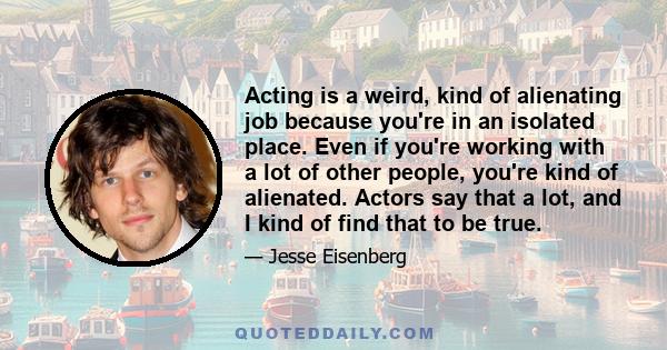 Acting is a weird, kind of alienating job because you're in an isolated place. Even if you're working with a lot of other people, you're kind of alienated. Actors say that a lot, and I kind of find that to be true.