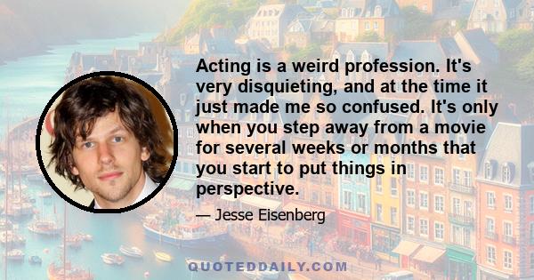 Acting is a weird profession. It's very disquieting, and at the time it just made me so confused. It's only when you step away from a movie for several weeks or months that you start to put things in perspective.