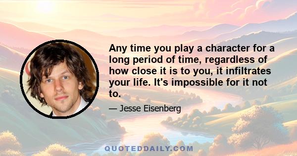 Any time you play a character for a long period of time, regardless of how close it is to you, it infiltrates your life. It's impossible for it not to.