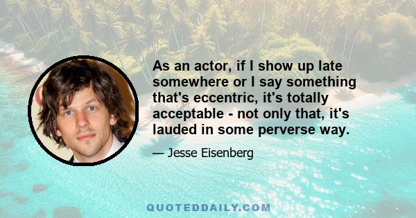 As an actor, if I show up late somewhere or I say something that's eccentric, it's totally acceptable - not only that, it's lauded in some perverse way.