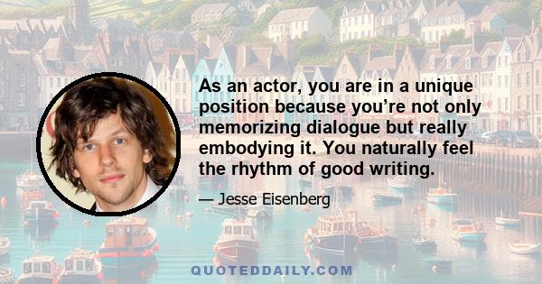 As an actor, you are in a unique position because you’re not only memorizing dialogue but really embodying it. You naturally feel the rhythm of good writing.