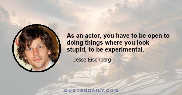 As an actor, you have to be open to doing things where you look stupid, to be experimental.