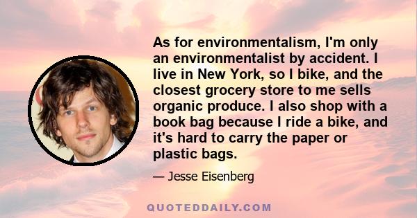 As for environmentalism, I'm only an environmentalist by accident. I live in New York, so I bike, and the closest grocery store to me sells organic produce. I also shop with a book bag because I ride a bike, and it's