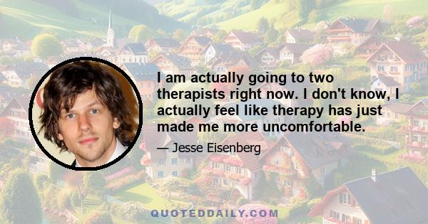 I am actually going to two therapists right now. I don't know, I actually feel like therapy has just made me more uncomfortable.