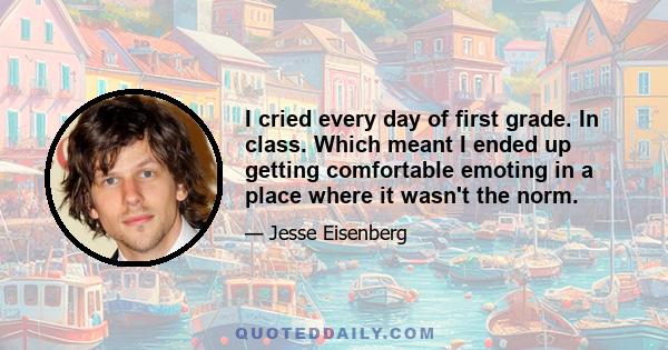 I cried every day of first grade. In class. Which meant I ended up getting comfortable emoting in a place where it wasn't the norm.