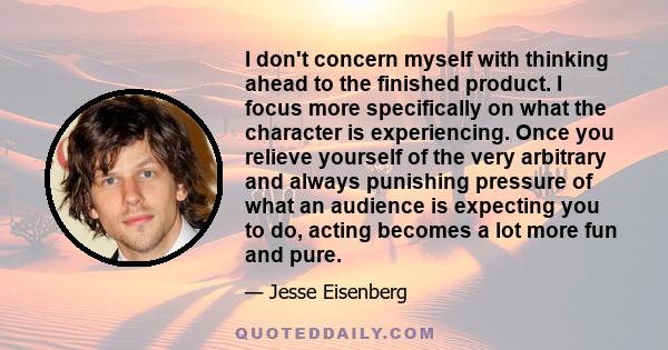 I don't concern myself with thinking ahead to the finished product. I focus more specifically on what the character is experiencing. Once you relieve yourself of the very arbitrary and always punishing pressure of what