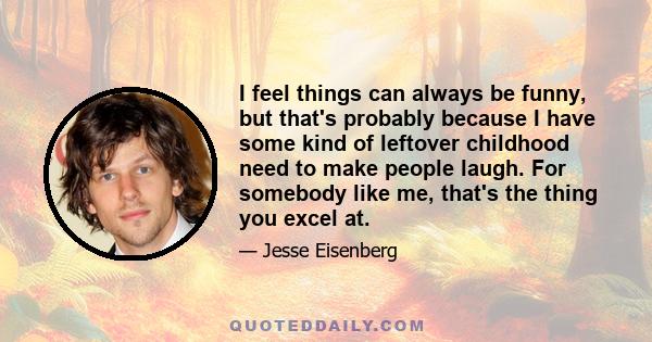 I feel things can always be funny, but that's probably because I have some kind of leftover childhood need to make people laugh. For somebody like me, that's the thing you excel at.