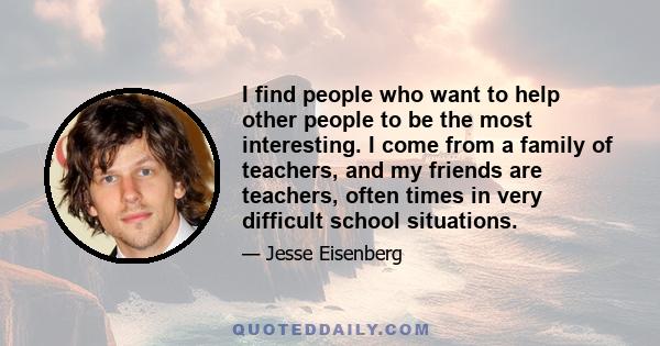 I find people who want to help other people to be the most interesting. I come from a family of teachers, and my friends are teachers, often times in very difficult school situations.