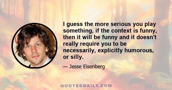 I guess the more serious you play something, if the context is funny, then it will be funny and it doesn't really require you to be necessarily, explicitly humorous, or silly.