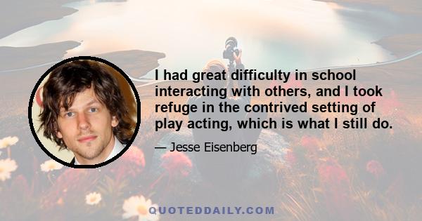 I had great difficulty in school interacting with others, and I took refuge in the contrived setting of play acting, which is what I still do.