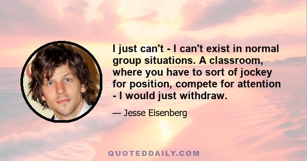 I just can't - I can't exist in normal group situations. A classroom, where you have to sort of jockey for position, compete for attention - I would just withdraw.