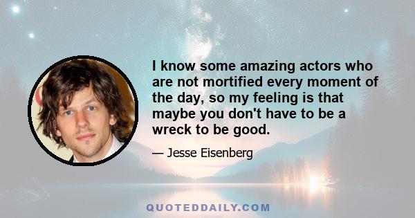 I know some amazing actors who are not mortified every moment of the day, so my feeling is that maybe you don't have to be a wreck to be good.