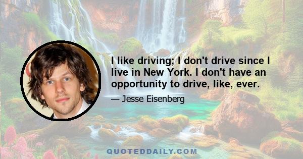 I like driving; I don't drive since I live in New York. I don't have an opportunity to drive, like, ever.