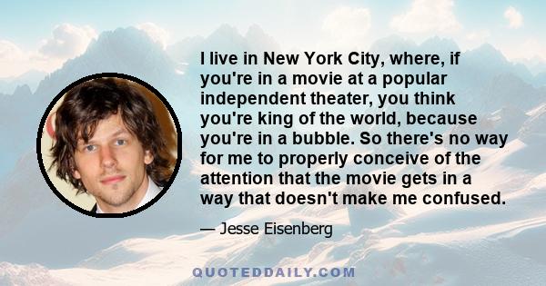 I live in New York City, where, if you're in a movie at a popular independent theater, you think you're king of the world, because you're in a bubble. So there's no way for me to properly conceive of the attention that