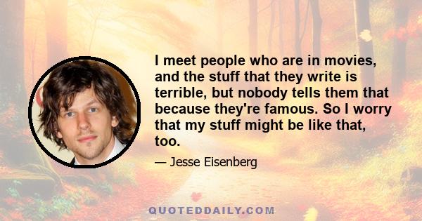 I meet people who are in movies, and the stuff that they write is terrible, but nobody tells them that because they're famous. So I worry that my stuff might be like that, too.