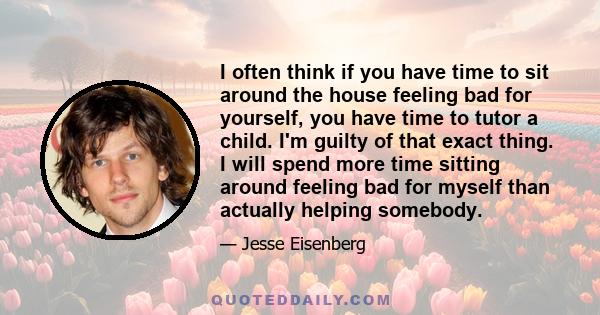 I often think if you have time to sit around the house feeling bad for yourself, you have time to tutor a child. I'm guilty of that exact thing. I will spend more time sitting around feeling bad for myself than actually 