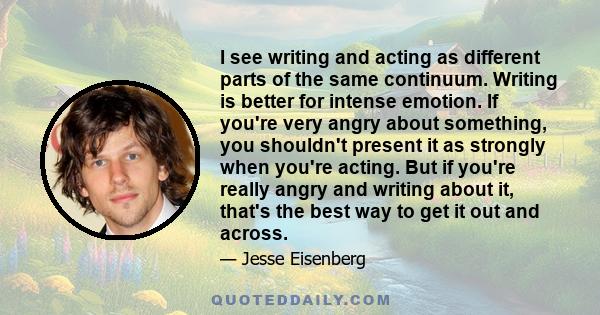 I see writing and acting as different parts of the same continuum. Writing is better for intense emotion. If you're very angry about something, you shouldn't present it as strongly when you're acting. But if you're