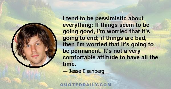 I tend to be pessimistic about everything: If things seem to be going good, I'm worried that it's going to end; if things are bad, then I'm worried that it's going to be permanent. It's not a very comfortable attitude