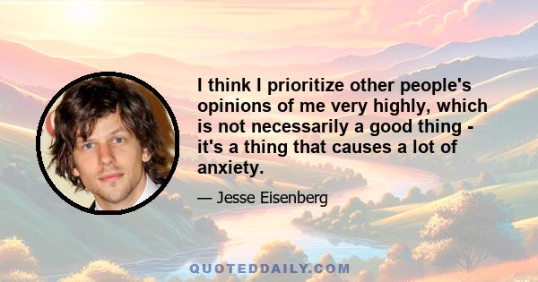 I think I prioritize other people's opinions of me very highly, which is not necessarily a good thing - it's a thing that causes a lot of anxiety.