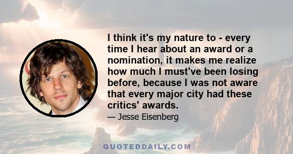 I think it's my nature to - every time I hear about an award or a nomination, it makes me realize how much I must've been losing before, because I was not aware that every major city had these critics' awards.