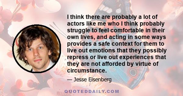 I think there are probably a lot of actors like me who I think probably struggle to feel comfortable in their own lives, and acting in some ways provides a safe context for them to live out emotions that they possibly