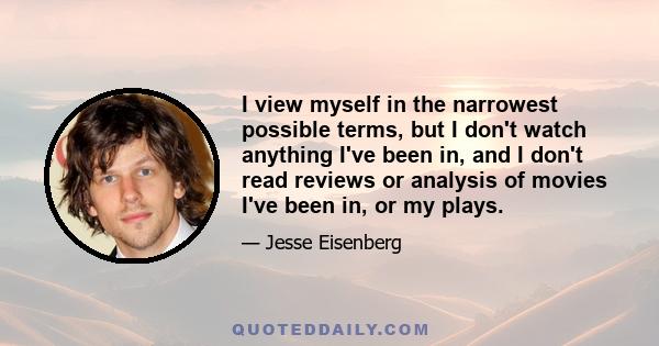 I view myself in the narrowest possible terms, but I don't watch anything I've been in, and I don't read reviews or analysis of movies I've been in, or my plays.