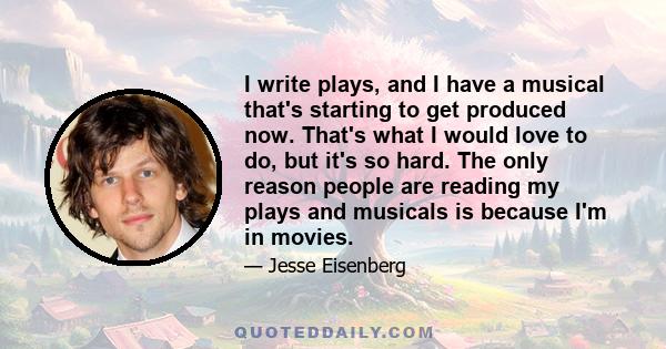 I write plays, and I have a musical that's starting to get produced now. That's what I would love to do, but it's so hard. The only reason people are reading my plays and musicals is because I'm in movies.