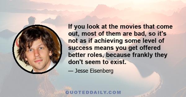 If you look at the movies that come out, most of them are bad, so it's not as if achieving some level of success means you get offered better roles, because frankly they don't seem to exist.