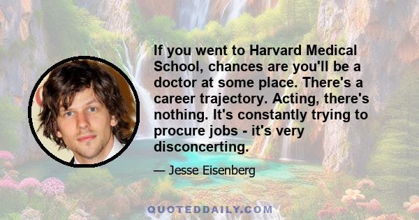 If you went to Harvard Medical School, chances are you'll be a doctor at some place. There's a career trajectory. Acting, there's nothing. It's constantly trying to procure jobs - it's very disconcerting.