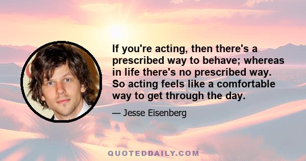 If you're acting, then there's a prescribed way to behave; whereas in life there's no prescribed way. So acting feels like a comfortable way to get through the day.