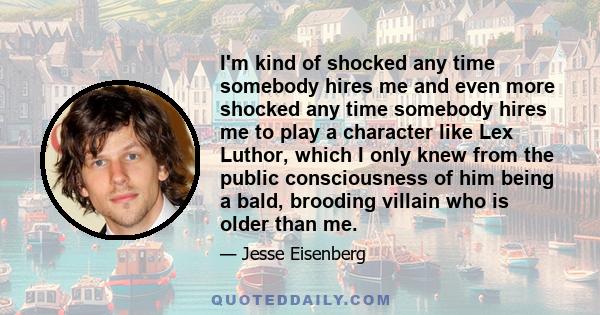 I'm kind of shocked any time somebody hires me and even more shocked any time somebody hires me to play a character like Lex Luthor, which I only knew from the public consciousness of him being a bald, brooding villain