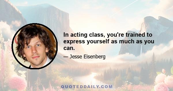 In acting class, you're trained to express yourself as much as you can.