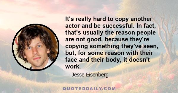 It's really hard to copy another actor and be successful. In fact, that's usually the reason people are not good, because they're copying something they've seen, but, for some reason with their face and their body, it