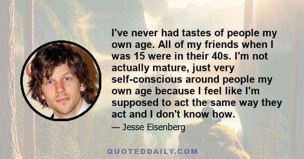 I've never had tastes of people my own age. All of my friends when I was 15 were in their 40s. I'm not actually mature, just very self-conscious around people my own age because I feel like I'm supposed to act the same