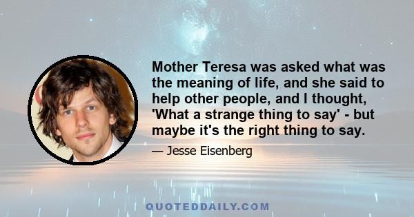 Mother Teresa was asked what was the meaning of life, and she said to help other people, and I thought, 'What a strange thing to say' - but maybe it's the right thing to say.