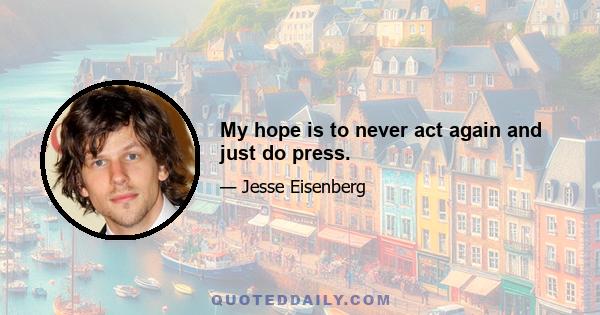 My hope is to never act again and just do press.