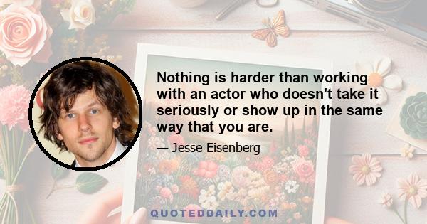 Nothing is harder than working with an actor who doesn't take it seriously or show up in the same way that you are.