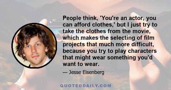 People think, 'You're an actor, you can afford clothes,' but I just try to take the clothes from the movie, which makes the selecting of film projects that much more difficult, because you try to play characters that