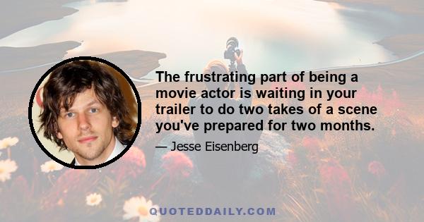 The frustrating part of being a movie actor is waiting in your trailer to do two takes of a scene you've prepared for two months.