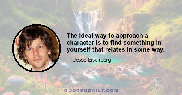 The ideal way to approach a character is to find something in yourself that relates in some way.