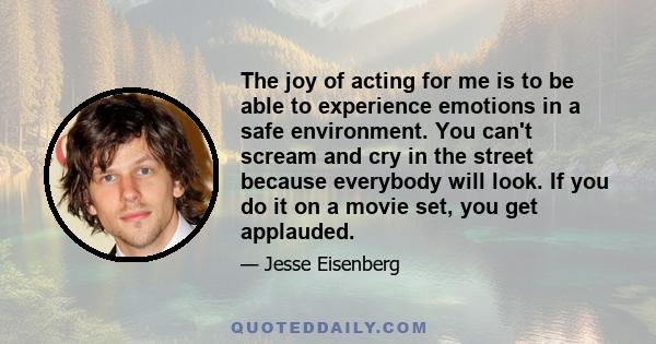 The joy of acting for me is to be able to experience emotions in a safe environment. You can't scream and cry in the street because everybody will look. If you do it on a movie set, you get applauded.