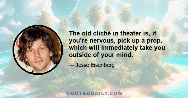 The old cliché in theater is, if you’re nervous, pick up a prop, which will immediately take you outside of your mind.