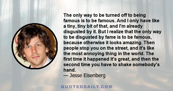 The only way to be turned off to being famous is to be famous. And I only have like a tiny, tiny bit of that, and I'm already disgusted by it. But I realize that the only way to be disgusted by fame is to be famous,