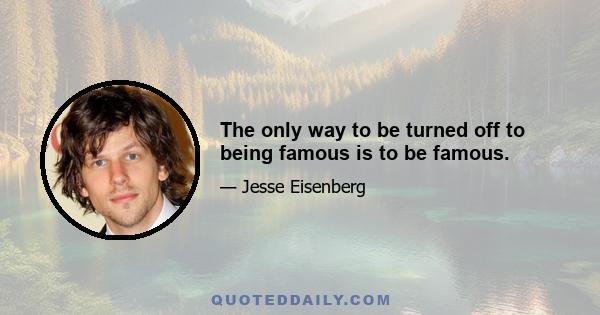 The only way to be turned off to being famous is to be famous.