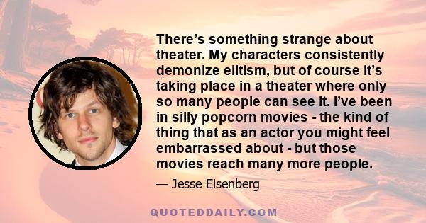 There’s something strange about theater. My characters consistently demonize elitism, but of course it’s taking place in a theater where only so many people can see it. I’ve been in silly popcorn movies - the kind of