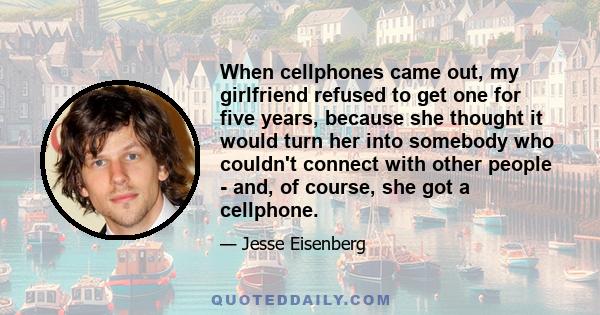 When cellphones came out, my girlfriend refused to get one for five years, because she thought it would turn her into somebody who couldn't connect with other people - and, of course, she got a cellphone.